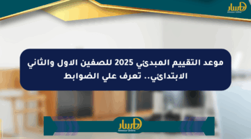 موعد التقييم المبدئي 2025 للصفين الأول والثاني الابتدائي.. تعرف على الضوابط